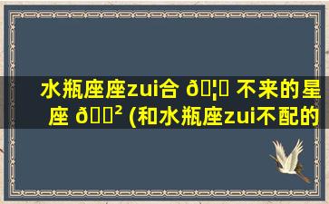 水瓶座座zui
合 🦊 不来的星座 🌲 (和水瓶座zui
不配的三大星座)